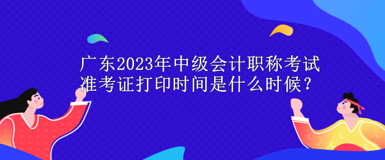 廣東2023年中級會計職稱考試準考證打印時間是什么時候？