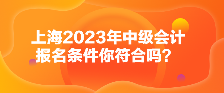 上海2023年中級會計報名條件你符合嗎？