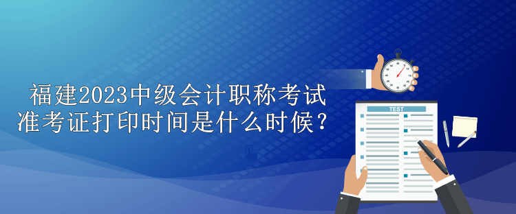 福建2023中級會計職稱考試準(zhǔn)考證打印時間是什么時候？