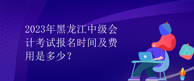 2023年黑龍江中級會計考試報名時間及費用是多少？