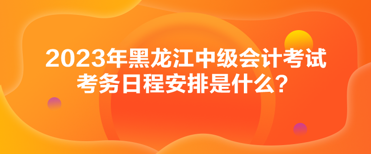 2023年黑龍江中級(jí)會(huì)計(jì)考試考務(wù)日程安排是什么？