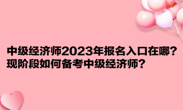 中級經(jīng)濟師2023年報名入口在哪？現(xiàn)階段如何備考中級經(jīng)濟師？