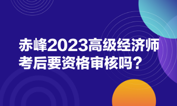 赤峰2023高級經(jīng)濟(jì)師考后要資格審核嗎？