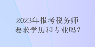 2023年報考稅務(wù)師要求學(xué)歷和專業(yè)嗎？