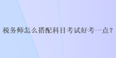 稅務(wù)師怎么搭配科目考試好考一點(diǎn)？