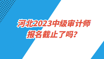 河北2023中級(jí)審計(jì)師報(bào)名截止了嗎？