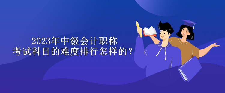 2023年中級會計職稱考試科目的難度排行怎樣的？