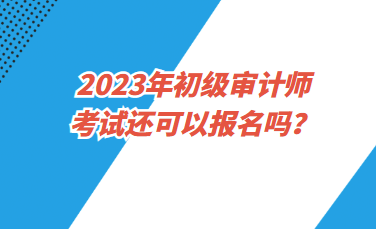 2023年初級(jí)審計(jì)師考試還可以報(bào)名嗎？