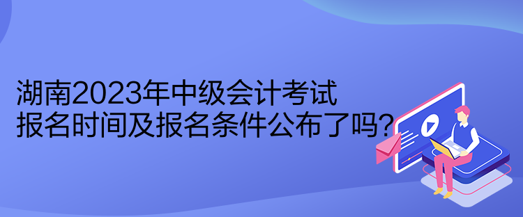 湖南2023年中級會計考試報名時間及報名條件公布了嗎？