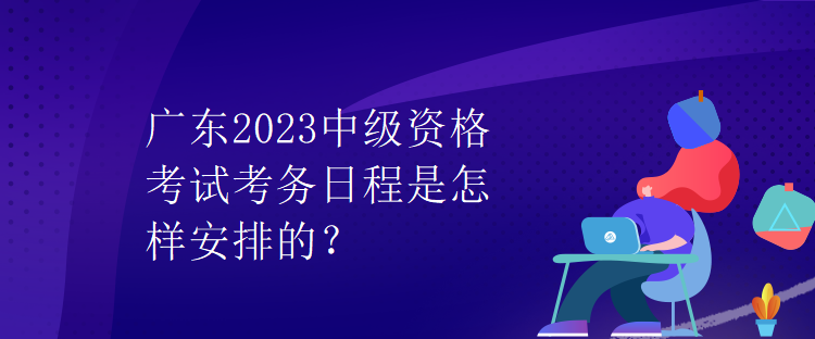 廣東2023中級(jí)資格考試考務(wù)日程是怎樣安排的？