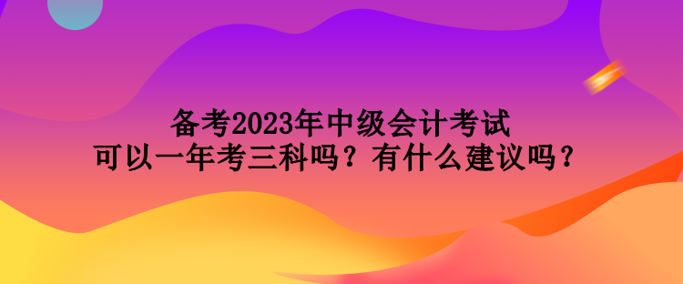 備考2023年中級(jí)會(huì)計(jì)考試可以一年考三科嗎？有什么建議嗎？