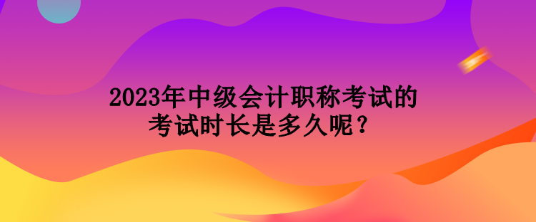 2023年中級(jí)會(huì)計(jì)職稱考試的考試時(shí)長(zhǎng)是多久呢？