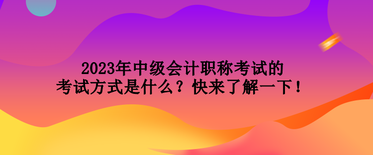 2023年中級會計職稱考試的考試方式是什么？快來了解一下！