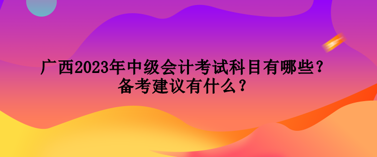 廣西2023年中級會計考試科目有哪些？備考建議有什么？