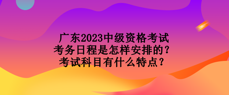 廣東2023中級資格考試考務(wù)日程是怎樣安排的？考試科目有什么特點(diǎn)？