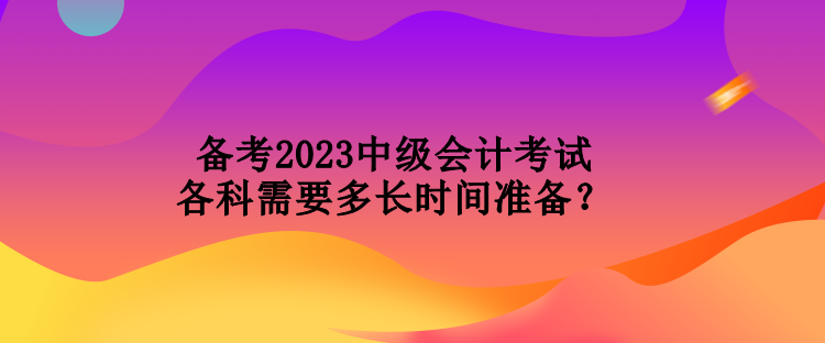 備考2023中級會(huì)計(jì)考試各科需要多長時(shí)間準(zhǔn)備？