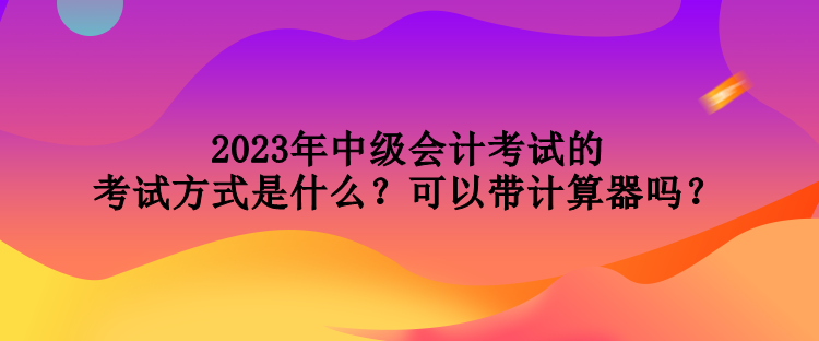 2023年中級會計(jì)考試的考試方式是什么？可以帶計(jì)算器嗎？