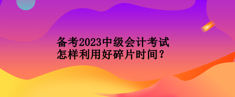 備考2023中級會計(jì)考試怎樣利用好碎片時(shí)間？