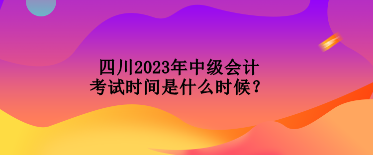 四川2023年中級(jí)會(huì)計(jì)考試時(shí)間是什么時(shí)候？