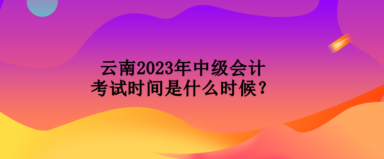 云南2023年中級會計考試時間是什么時候？