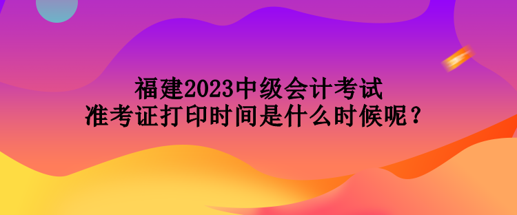 福建2023中級會計考試準考證打印時間是什么時候呢？