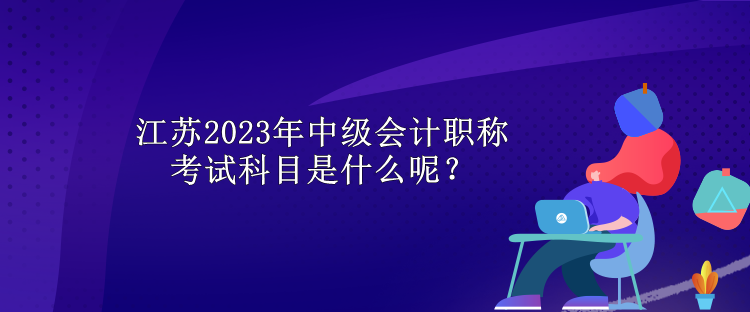 江蘇2023年中級會(huì)計(jì)職稱考試科目是什么呢？