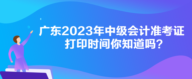 廣東2023年中級會計(jì)準(zhǔn)考證打印時(shí)間你知道嗎？