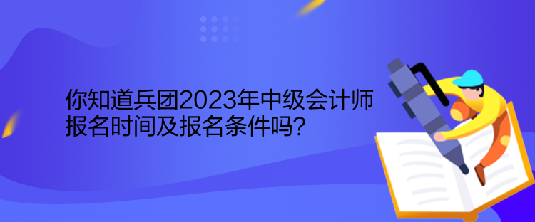 你知道兵團2023年中級會計師報名時間及報名條件嗎？