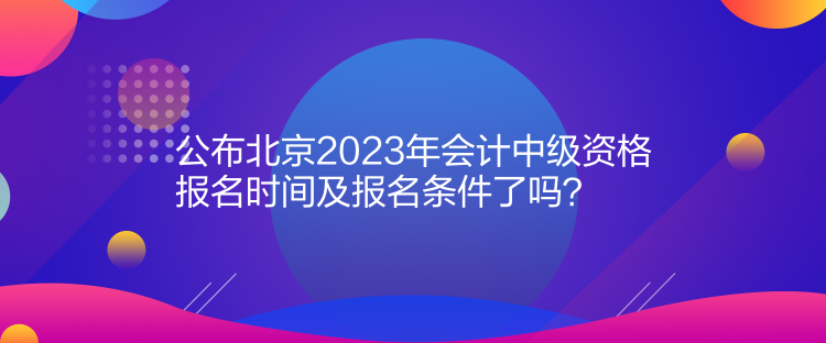 公布北京2023年會(huì)計(jì)中級(jí)資格報(bào)名時(shí)間及報(bào)名條件了嗎？