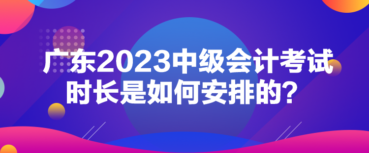 廣東2023中級(jí)會(huì)計(jì)考試時(shí)長是如何安排的？