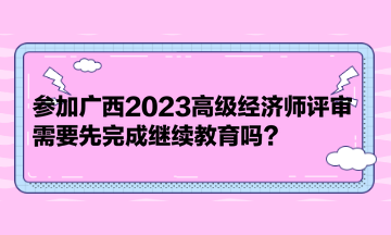 參加廣西2023高級(jí)經(jīng)濟(jì)師評(píng)審，需要先完成繼續(xù)教育嗎？