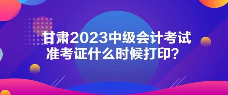 甘肅2023中級會計考試準(zhǔn)考證什么時候打印？