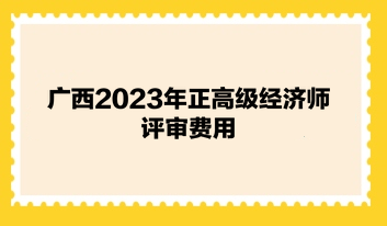 廣西2023年正高級經(jīng)濟(jì)師評審費(fèi)用