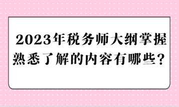 2023年稅務(wù)師大綱掌握熟悉了解的內(nèi)容有哪些？