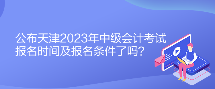 公布天津2023年中級會(huì)計(jì)考試報(bào)名時(shí)間及報(bào)名條件了嗎？