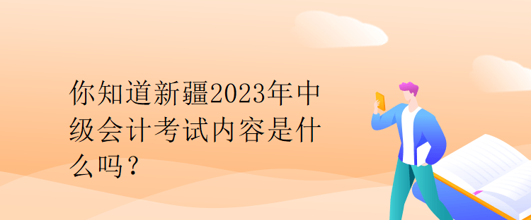 你知道新疆2023年中級會計考試內容是什么嗎？