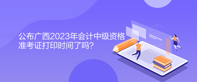 公布廣西2023年會計中級資格準考證打印時間了嗎？