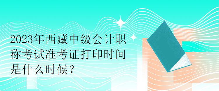 2023年西藏中級(jí)會(huì)計(jì)職稱考試準(zhǔn)考證打印時(shí)間是什么時(shí)候？