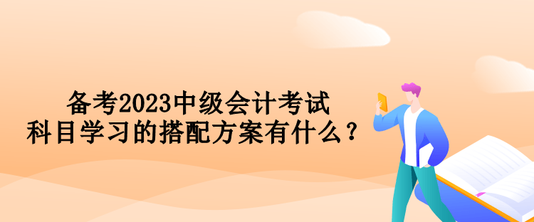 備考2023中級會計(jì)考試 科目學(xué)習(xí)的搭配方案有什么？