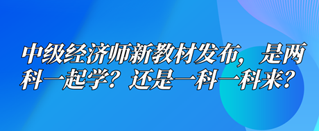 中級(jí)經(jīng)濟(jì)師新教材已發(fā)布，是兩科一起學(xué)？還是一科一科來(lái)？