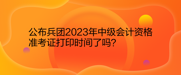 公布兵團2023年中級會計資格準考證打印時間了嗎？