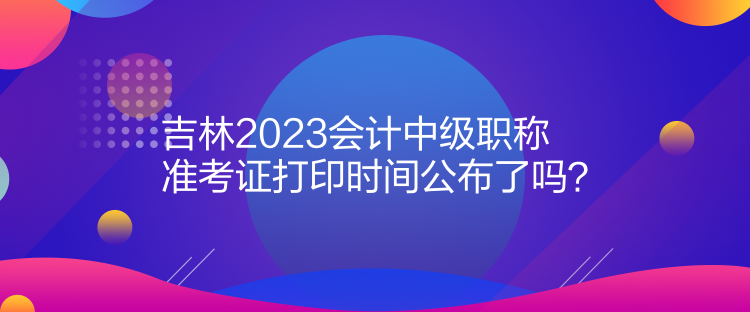 吉林2023會計中級職稱準考證打印時間公布了嗎？