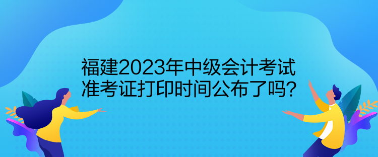 福建2023年中級(jí)會(huì)計(jì)考試準(zhǔn)考證打印時(shí)間公布了嗎？