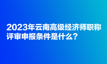 2023年云南高級經(jīng)濟(jì)師職稱評審申報條件是什么？