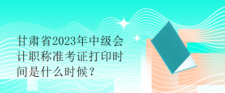 甘肅省2023年中級會計職稱準(zhǔn)考證打印時間是什么時候？