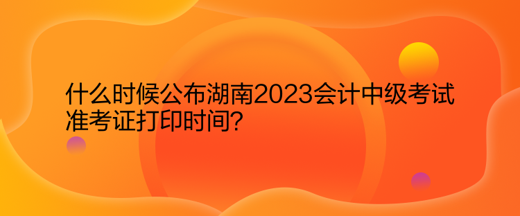 什么時候公布湖南2023會計中級考試準考證打印時間？