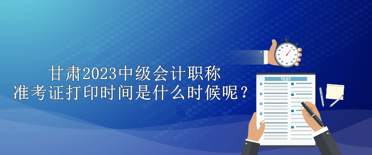 甘肅2023中級(jí)會(huì)計(jì)職稱準(zhǔn)考證打印時(shí)間是什么時(shí)候呢？