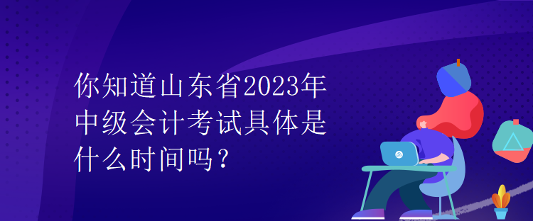 你知道山東省2023年中級會計考試具體是什么時間嗎？