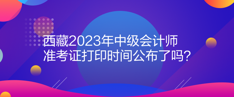 西藏2023年中級會計師準(zhǔn)考證打印時間公布了嗎？