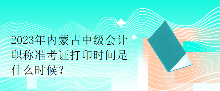 2023年內(nèi)蒙古中級會計職稱準(zhǔn)考證打印時間是什么時候？